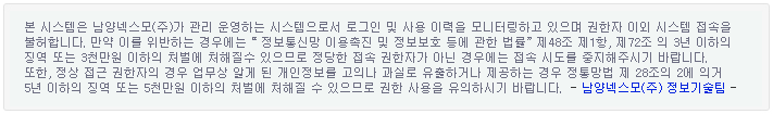 본 시스템은 남양넥스모(주)가리 운영하는 시스템으로서의 로그인 및 사용 이력을 모니터링하고 있으며 권한자 이외 시스템 접속을
                불허합니다. 만약 이를 위반하는 경우에는  정보통신망 이용촉진 및 정보보호 등에 관한 법률 제48조 제1항, 제72조 의 3년 이하의
                징역 또는 3천만원 이하의 처벌에 처해질 수 있으므로 정당한 접속 권한자가 아닌 경우네는 접속 시도를 중지해주시기 바랍니다.
                또한, 정상 접근 권한자의 경우 업무상 알게 된 개인정보를 고의나 과실로 유출하거나 제공하는 경우 정통망법 제 28조의 2에 의거
                 5년 이하의 징역 또는 5천만원 이하의 처벌에 처해질 수 있으므로 권한 사용을 유의 하시기 바랍니다.?남양넥스모(주) 정보기술팀?